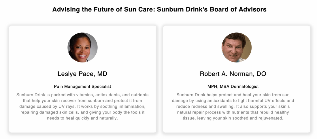 Photos and quotes from Sunburn Drink’s advisory board members, Leslye Pace, MD, Pain Management Specialist, and Robert A. Norman, DO, Dermatologist. Both experts endorse the product’s antioxidant-rich formula for sunburn protection and skin healing